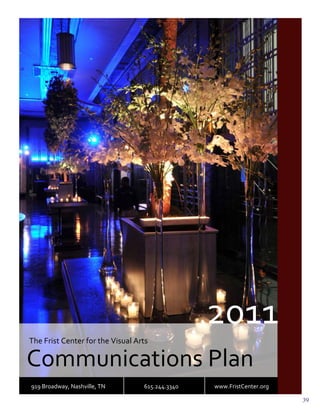 2011	
  
       The	
  Frist	
  Center	
  for	
  the	
  Visual	
  Arts	
  

       Communications	
  Plan	
  
       919	
  Broadway,	
  Nashville,	
  TN	
  	
     	
      615.244.3340	
   	
  	
  	
  	
     	
  	
  	
  	
  	
  	
  	
  	
  	
  	
  	
  www.FristCenter.org	
  
	
                                                                                                                                                                      39
 