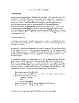 Communications	
  Marketing	
  Plan	
  
                                                                                                                                                                                                                       	
  

	
  
I.	
  Introduction	
  

Since	
  its	
  grand	
  opening	
  in	
  the	
  1934	
  Nashville	
  Main	
  Post	
  Office	
  in	
  April	
  of	
  2001,	
  the	
  
Frist	
  Center	
  for	
  the	
  Visual	
  Arts	
  has	
  successfully	
  positioned	
  itself	
  as	
  a	
  leading	
  art	
  
institution	
  in	
  Nashville’s	
  rapidly	
  growing	
  visual	
  art	
  scene.	
  Our	
  Center	
  strives	
  to	
  meet	
  
the	
  cultural	
  needs	
  of	
  our	
  community	
  by	
  servicing	
  our	
  mission	
  to	
  present	
  and	
  
originate	
  high	
  quality	
  exhibitions	
  with	
  related	
  educational	
  programs	
  and	
  
community	
  outreach	
  activities.	
  Our	
  vision	
  to	
  inspire	
  people	
  through	
  art	
  to	
  look	
  at	
  
their	
  world	
  in	
  new	
  ways,	
  has	
  allowed	
  us	
  the	
  opportunity	
  to	
  present	
  a	
  variety	
  of	
  
inspiring	
  exhibitions	
  and	
  fulfilling	
  educational	
  programs.	
  The	
  Frist	
  always	
  keeps	
  our	
  
core	
  values	
  at	
  the	
  forefront	
  of	
  all	
  our	
  operations	
  and	
  our	
  marketing	
  practices	
  are	
  no	
  
exception	
  to	
  this	
  idea.	
  	
  
           	
  

	
  
-­	
  Marketing	
  Objectives	
  

Providing	
  our	
  community	
  with	
  affordable	
  access	
  to	
  quality	
  art	
  is	
  at	
  the	
  heart	
  of	
  our	
  
organization.	
  It	
  is	
  with	
  this	
  vision	
  in	
  mind	
  that	
  we	
  broaden	
  our	
  marketing	
  scope	
  to	
  
diversify	
  our	
  audience.	
  
	
  
With	
  roughly	
  550,000	
  people	
  living	
  in	
  the	
  Nashville	
  area,	
  the	
  Frist	
  has	
  an	
  incredibly	
  
diverse	
  market	
  in	
  which	
  to	
  expand	
  and	
  gather	
  its	
  audience.	
  The	
  average	
  age	
  range	
  in	
  
the	
  city	
  is	
  33	
  years	
  old,	
  and	
  about	
  57%	
  of	
  households	
  are	
  family	
  oriented.1	
  The	
  Frist	
  
must	
  focus	
  its	
  marketing	
  resources	
  to	
  engage	
  this	
  dominant	
  young	
  market	
  in	
  our	
  
center’s	
  activities.	
  
	
  
Our	
  marketing	
  team	
  has	
  elected	
  a	
  panel	
  to	
  focus	
  specifically	
  on	
  targeting	
  Nashville	
  
residents	
  age	
  15-­‐25.	
  It	
  is	
  our	
  hope	
  that	
  by	
  cultivating	
  this	
  group	
  we	
  will	
  increase	
  
Museum	
  patronage,	
  membership	
  and	
  volunteers.	
  Actively	
  competing	
  for	
  this	
  target	
  
group’s	
  attention	
  will	
  help	
  to	
  keep	
  the	
  Frist	
  up	
  to	
  date	
  with	
  developing	
  technology	
  
and	
  cultural	
  trends.	
  Specific	
  objectives	
  in	
  this	
  plan	
  incorporate	
  institutional,	
  as	
  well	
  
as	
  programmatic	
  aims.	
  These	
  objectives	
  include	
  but	
  are	
  not	
  limited	
  to:	
  
	
  
        • Increase	
  college	
  membership	
  10%	
  
        • Double	
  the	
  attendance	
  of	
  Frist	
  Fridays	
  and	
  the	
  State	
  of	
  the	
  Art	
  Lecture	
  Series	
  
        • Launch	
  a	
  social	
  media	
  campaign	
  
                     1. Facebook	
  Fan	
  Page	
  
                     2. Blog	
  
                     3. Video	
  Cast	
  Contests	
  
        • Young	
  Tennessee	
  Artists	
  Bi-­‐Annual	
  Exhibition:	
  College	
  Level	
  
        • Increase	
  volunteers	
  in	
  target	
  market	
  15%	
  
	
  	
  	
  	
  	
  	
  	
  	
  	
  	
  	
  	
  	
  	
  	
  	
  	
  	
  	
  	
  	
  	
  	
  	
  	
  	
  	
  	
  	
  	
  	
  	
  	
  	
  	
  	
  	
  	
  	
  	
  	
  	
  	
  	
  	
  	
  	
  	
  	
  	
  	
  	
  	
  	
  	
  	
  
1http://www.city-­‐data.com/city/Nashville-­‐Davidson-­‐Tennessee.htm	
  




	
                                                                                                                                                                                                                                                  2	
  
                                                                                                                                                                                                                                                            40
 