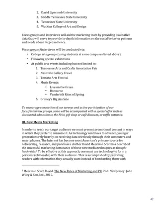 2. David	
  Lipscomb	
  University	
  
                                                                                      3. Middle	
  Tennessee	
  State	
  University	
  
                                                                                      4. Tennessee	
  State	
  University	
  
                                                                                      5. Watkins	
  College	
  of	
  Art	
  and	
  Design	
  
	
  
Focus	
  groups	
  and	
  interviews	
  will	
  aid	
  the	
  marketing	
  team	
  by	
  providing	
  qualitative	
  
data	
  that	
  will	
  serve	
  to	
  provide	
  in-­‐depth	
  information	
  on	
  the	
  social	
  behavior	
  patterns	
  
and	
  needs	
  of	
  our	
  target	
  audience.	
  
	
  
Focus	
  groups/interviews	
  will	
  be	
  conducted	
  via:	
  
                                                       College	
  arts	
  groups	
  (using	
  students	
  at	
  same	
  campuses	
  listed	
  above)	
  
                                                       Following	
  special	
  exhibitions	
  
                           •


                                                       At	
  public	
  arts	
  events	
  including	
  but	
  not	
  limited	
  to:	
  
                           •


                                                              1. Tennessee	
  Arts	
  and	
  Crafts	
  Association	
  Fair	
  
                           •


                                                                                  2. Nashville	
  Gallery	
  Crawl	
  
                                                                                  3. Tomato	
  Arts	
  Festival	
  
                                                                                  4. Music	
  Events:	
  	
  
                                                                                        • Live	
  on	
  the	
  Green	
  
                                                                                        • Bonnaroo	
  
                                                                                        • Vanderbilt	
  Rites	
  of	
  Spring	
  
                                                                                  5. Grimey’s	
  Big	
  Ass	
  Sale	
  
	
  
To	
  encourage	
  completion	
  of	
  our	
  surveys	
  and	
  active	
  participation	
  of	
  our	
  
focus/interview	
  groups,	
  some	
  will	
  be	
  accompanied	
  with	
  a	
  special	
  offer	
  such	
  as	
  

	
  
discounted	
  admission	
  to	
  the	
  Frist,	
  gift	
  shop	
  or	
  café	
  discount,	
  or	
  raffle	
  entrance.	
  

III.	
  New	
  Media	
  Marketing	
  

In	
  order	
  to	
  reach	
  our	
  target	
  audience	
  we	
  must	
  present	
  promotional	
  content	
  in	
  ways	
  
	
  

in	
  which	
  they	
  prefer	
  to	
  consume	
  it.	
  As	
  technology	
  continues	
  to	
  advance,	
  younger	
  
generations	
  rely	
  heavily	
  on	
  receiving	
  data	
  wirelessly	
  through	
  their	
  computers	
  and	
  
smart	
  phones.	
  The	
  Internet	
  has	
  become	
  most	
  American’s	
  primary	
  source	
  for	
  
networking,	
  research,	
  and	
  purchases.	
  Author	
  David	
  Meerman	
  Scott	
  has	
  described	
  
the	
  successful	
  marketing	
  dominance	
  of	
  these	
  new	
  media	
  techniques	
  as	
  thought	
  
leadership.3	
  To	
  be	
  effective	
  at	
  this	
  approach,	
  one	
  must	
  use	
  technology	
  to	
  form	
  a	
  
personal	
  relationship	
  with	
  their	
  audience.	
  This	
  is	
  accomplished	
  by	
  providing	
  
readers	
  with	
  information	
  they	
  actually	
  want	
  instead	
  of	
  bombarding	
  them	
  with	
  
	
  	
  	
  	
  	
  	
  	
  	
  	
  	
  	
  	
  	
  	
  	
  	
  	
  	
  	
  	
  	
  	
  	
  	
  	
  	
  	
  	
  	
  	
  	
  	
  	
  	
  	
  	
  	
  	
  	
  	
  	
  	
  	
  	
  	
  	
  	
  	
  	
  	
  	
  	
  	
  	
  	
  	
  
3	
  Meerman	
  Scott,	
  David.	
  The	
  New	
  Rules	
  of	
  Marketing	
  and	
  PR.	
  2nd.	
  New	
  Jersey:	
  John	
  

Wiley	
  &	
  Son,	
  Inc.,	
  2010.	
  


	
                                                                                                                                                                                                                                 4	
  


                                                                                                                                                                                                                                           42
 