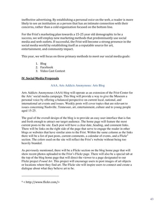 ineffective	
  advertising.	
  By	
  establishing	
  a	
  personal	
  voice	
  on	
  the	
  web,	
  a	
  reader	
  is	
  more	
  
likely	
  to	
  see	
  an	
  institution	
  as	
  a	
  person	
  that	
  has	
  an	
  intimate	
  connection	
  with	
  their	
  
concerns,	
  rather	
  than	
  a	
  cold	
  organization	
  focused	
  on	
  the	
  bottom	
  line.	
  
	
  
For	
  the	
  Frist’s	
  marketing	
  plan	
  towards	
  a	
  15-­‐25	
  year	
  old	
  demographic	
  to	
  be	
  a	
  
success,	
  we	
  will	
  employ	
  new	
  marketing	
  methods	
  that	
  predominantly	
  use	
  social	
  
media	
  and	
  web	
  outlets.	
  If	
  successful,	
  the	
  Frist	
  will	
  become	
  a	
  strong	
  presence	
  in	
  the	
  
social	
  media	
  world	
  by	
  establishing	
  itself	
  as	
  a	
  reputable	
  source	
  for	
  art,	
  
entertainment,	
  and	
  community	
  impact.	
  
	
  
This	
  year,	
  we	
  will	
  focus	
  on	
  three	
  primary	
  methods	
  to	
  meet	
  our	
  social	
  media	
  goals:	
  
	
  
                  1. Blog	
  
                  2. Facebook	
  
                  3. Video	
  Cast	
  Contest	
  
                        	
  

	
  
IV.	
  Social	
  Media	
  Proposals	
  

                                    AAA, Arts Addicts Anonymous: Arts Blog

Arts Addicts Anonymous (AAA) blog will operate as an extension of the Frist Center for
the Arts’ social media campaign. This blog will provide a way to give the Museum a
personal voice by offering a balanced perspective on current local, national, and
international art events and issues. Weekly posts will cover topics that are relevant to
issues concerning Nashville, Tennessee, art, entertainment, culture and to young people
aged 15-25.

The goal of the overall design of the blog is to provide an easy user interface that is fun
and fresh enough to attract our target audience. The home page will feature the most
current posts to the site. Each post will have a clear date, heading, and comment links.
There will be links on the right side of the page that serve to engage the reader in other
blogs or websites that have similar aims to the Frist. Within the same column as the links
there will be a list of past posts, current comments, a calendar of events, and a Flickr4
section. The colors used on the site will reflect the Frist’s website without being too
heavily branded.

As previously mentioned, there will be a Flickr section on the blog home page that will
show recent photos uploaded to the Frist’s Flickr page. There will also be a special tab at
the top of the blog home page that will direct the viewer to a page designated to our
Flickr project Found Art. This project will encourage users to post images of art objects
or locations where they find art. The Flickr site will inspire users to connect and create a
dialogue about what they believe art to be.

	
  	
  	
  	
  	
  	
  	
  	
  	
  	
  	
  	
  	
  	
  	
  	
  	
  	
  	
  	
  	
  	
  	
  	
  	
  	
  	
  	
  	
  	
  	
  	
  	
  	
  	
  	
  	
  	
  	
  	
  	
  	
  	
  	
  	
  	
  	
  	
  	
  	
  	
  	
  	
  	
  	
  	
  
4	
  <	
  http://www.flickr.com/>	
  




	
                                                                                                                                                                                                                                 5	
  
                                                                                                                                                                                                                                           43
 