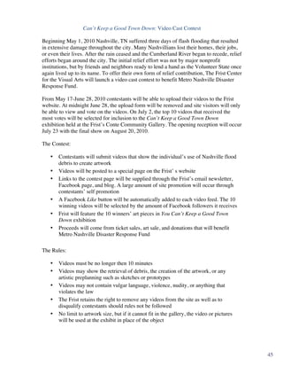 Can’t Keep a Good Town Down: Video Cast Contest

Beginning May 1, 2010 Nashville, TN suffered three days of flash flooding that resulted
in extensive damage throughout the city. Many Nashvillians lost their homes, their jobs,
or even their lives. After the rain ceased and the Cumberland River began to recede, relief
efforts began around the city. The initial relief effort was not by major nonprofit
institutions, but by friends and neighbors ready to lend a hand as the Volunteer State once
again lived up to its name. To offer their own form of relief contribution, The Frist Center
for the Visual Arts will launch a video cast contest to benefit Metro Nashville Disaster
Response Fund.

From May 17-June 28, 2010 contestants will be able to upload their videos to the Frist
website. At midnight June 28, the upload form will be removed and site visitors will only
be able to view and vote on the videos. On July 2, the top 10 videos that received the
most votes will be selected for inclusion to the Can’t Keep a Good Town Down
exhibition held at the Frist’s Conte Community Gallery. The opening reception will occur
July 23 with the final show on August 20, 2010.

The Contest:

       •   Contestants will submit videos that show the individual’s use of Nashville flood
           debris to create artwork
       •   Videos will be posted to a special page on the Frist’ s website
       •   Links to the contest page will be supplied through the Frist’s email newsletter,
           Facebook page, and blog. A large amount of site promotion will occur through
           contestants’ self promotion
       •   A Facebook Like button will be automatically added to each video feed. The 10
           winning videos will be selected by the amount of Facebook followers it receives
       •   Frist will feature the 10 winners’ art pieces in You Can’t Keep a Good Town
           Down exhibition
       •   Proceeds will come from ticket sales, art sale, and donations that will benefit
           Metro Nashville Disaster Response Fund

The Rules:

       •   Videos must be no longer then 10 minutes
       •   Videos may show the retrieval of debris, the creation of the artwork, or any
           artistic preplanning such as sketches or prototypes
       •   Videos may not contain vulgar language, violence, nudity, or anything that
           violates the law
       •   The Frist retains the right to remove any videos from the site as well as to
           disqualify contestants should rules not be followed
       •   No limit to artwork size, but if it cannot fit in the gallery, the video or pictures
           will be used at the exhibit in place of the object


	
                                                                                                7	
  

                                                                                                          45
 