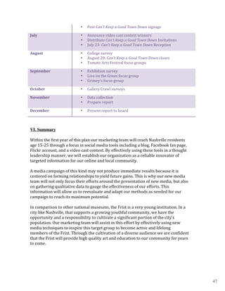 Post	
  Can’t	
  Keep	
  a	
  Good	
  Town	
  Down	
  signage	
  

                                               Announce	
  video	
  cast	
  contest	
  winners	
  
                                          •


                                               Distribute	
  Can’t	
  Keep	
  a	
  Good	
  Town	
  Down	
  Invitations	
  
July	
  	
                                •

                                               July	
  23:	
  Can’t	
  Keep	
  a	
  Good	
  Town	
  Down	
  Reception	
  
                                          •


                                               College	
  survey	
  
                                          •


                                               August	
  20:	
  Can’t	
  Keep	
  a	
  Good	
  Town	
  Down	
  closes	
  
August	
                                  •

                                               Tomato	
  Arts	
  Festival	
  focus	
  groups	
  
                                          •


                                               Exhibition	
  survey	
  
                                          •


                                               Live	
  on	
  the	
  Green	
  focus	
  group	
  
September	
                               •

                                               Grimey’s	
  focus	
  group	
  
                                          •


                                               Gallery	
  Crawl	
  surveys	
  
                                          •



                                               Data	
  collection	
  
October	
                                 •


                                               Prepare	
  report	
  
November	
                                •


                                               Present	
  report	
  to	
  board	
  
                                          •

December	
                                •



VI. Summary

Within	
  the	
  first	
  year	
  of	
  this	
  plan	
  our	
  marketing	
  team	
  will	
  reach	
  Nashville	
  residents	
  
age	
  15-­‐25	
  through	
  a	
  focus	
  in	
  social	
  media	
  tools	
  including	
  a	
  blog,	
  Facebook	
  fan	
  page,	
  
Flickr	
  account,	
  and	
  a	
  video	
  cast	
  contest.	
  By	
  effectively	
  using	
  these	
  tools	
  in	
  a	
  thought	
  
leadership	
  manner,	
  we	
  will	
  establish	
  our	
  organization	
  as	
  a	
  reliable	
  innovator	
  of	
  
targeted	
  information	
  for	
  our	
  online	
  and	
  local	
  community.	
  	
  
	
  
A	
  media	
  campaign	
  of	
  this	
  kind	
  may	
  not	
  produce	
  immediate	
  results	
  because	
  it	
  is	
  
centered	
  on	
  forming	
  relationships	
  to	
  yield	
  future	
  gains.	
  This	
  is	
  why	
  our	
  new	
  media	
  
team	
  will	
  not	
  only	
  focus	
  their	
  efforts	
  around	
  the	
  presentation	
  of	
  new	
  media,	
  but	
  also	
  
on	
  gathering	
  qualitative	
  data	
  to	
  gauge	
  the	
  effectiveness	
  of	
  our	
  efforts.	
  This	
  
information	
  will	
  allow	
  us	
  to	
  reevaluate	
  and	
  adapt	
  our	
  methods	
  as	
  needed	
  for	
  our	
  
campaign	
  to	
  reach	
  its	
  maximum	
  potential.	
  
	
  
In	
  comparison	
  to	
  other	
  national	
  museums,	
  the	
  Frist	
  is	
  a	
  very	
  young	
  institution.	
  In	
  a	
  
city	
  like	
  Nashville,	
  that	
  supports	
  a	
  growing	
  youthful	
  community,	
  we	
  have	
  the	
  
opportunity	
  and	
  a	
  responsibility	
  to	
  cultivate	
  a	
  significant	
  portion	
  of	
  the	
  city’s	
  
population.	
  Our	
  marketing	
  team	
  will	
  assist	
  in	
  this	
  effort	
  by	
  effectively	
  using	
  new	
  
media	
  techniques	
  to	
  inspire	
  this	
  target	
  group	
  to	
  become	
  active	
  and	
  lifelong	
  
members	
  of	
  the	
  Frist.	
  Through	
  the	
  cultivation	
  of	
  a	
  diverse	
  audience	
  we	
  are	
  confident	
  
that	
  the	
  Frist	
  will	
  provide	
  high	
  quality	
  art	
  and	
  education	
  to	
  our	
  community	
  for	
  years	
  
to	
  come.	
  




	
                                                                                                                                9	
  
                                                                                                                                          47
 