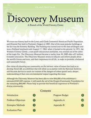 GRANT PROPOSAL
                                      GRANT PROPOSAL


The

Discovery Museum         A Branch of the World Forestry Center




We trace our history back to the Lewis and Clark Centennial American Pacific Exposition
and Oriental Fair held in Portland, Oregon in 1905. One of the most popular buildings at
the fair was the Forestry Building. The building was turned over to the state of Oregon and
was a Portland landmark until August 17, 1964, when it burned to the ground. In 1971, the
Western Forestry Center, a non-profit educational institution, was erected out of the ashes
of the tragic fire. The Discovery Museum became a reality June 30, 2005 after a $7 million,
6-month renovation. The Discovery Museum strives to educate and inform people about
the world's forests and trees, and their importance to all life, in order to promote a balanced
and sustainable future.

Our vision of educating our community on the intrinsic value of nature has lead us to
develop Hands Off, an exhibition that will allow us to partner with the National Archives
and Records Service to teach our visitors of the dangers of urban sprawl and a deeper
understanding of their own environmental impact regarding this issue.

Although the Discovery Museum has been able to raise $44,000 of the exhibition’s
estimated $103,695 expense, it still needs the aid of the Oregon Community Foundation for
the remaining $60,000. Please help us provide this beneficial experience to Portland’s
diverse community.

                                         Contents
Introduction                     2                       Program Budget                      8

Problem/Objectives               3                       Appendix A                         10

Strategies/Methods               4                       Appendix B                         11

Evaluation Plan                  7
                                                                                                  5
 