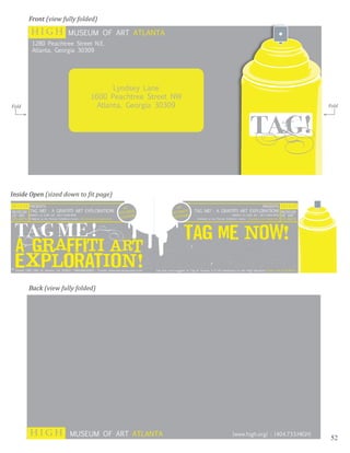 Front (view fully folded)
           HIGH          MUSEUM OF ART ATLANTA
            1280 Peachtree Street N.E.
            Atlanta, Georgia 30309




                                        Lyndsey Lane
                                 1600 Peachtree Street NW
                                   Atlanta, Georgia 30309


                                                                                        !
Fold                                                                                              Fold
       >                                                                                      >




Inside Open (sized down to �it page)




           Back (view fully folded)




           HIGH           MUSEUM OF ART ATLANTA             [www.high.org] : [404.733.HIGH]
                                                                                                   52
 