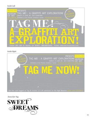 Inside Left

HIGH           PRESENTS
                                                                                            AT
MUSEUM TAG ME! : A GRAFFITI ART EXPLORATION!                                              ATLANT
                                                                                                 IC
OF ART
                                                                                           STATION
               [MARCH 21-JUNE 20] : [M-F/10AM-9PM]
ATLANTA        Exhibited at the Premier Exhibition Center : [facebook.com/tagmenow]




   Exhibit [265 18th St. Atlanta, GA 30363] : [866.866.8265] : Tickets [www.mtn.museumtix.com]


Inside Right


                 AT                                                                      PRESENTS         HIGH
               ATLANT
                      IC        TAG ME! : A GRAFFITI ART EXPLORATION! MUSEUM
                STATION                                                                                   OF ART
                                                                 [MARCH 21-JUNE 20] : [M-F/10AM-9PM]
                                   Exhibited at the Premier Exhibition Center : [facebook.com/tagmenow]   ATLANTA




                        TAG ME NOW!

 Get this card tagged at Tag & receive 1/2 off admission to the High Museum [valid until 6.20.2011]



Stencil for Tag




                                                                                                                    53
 