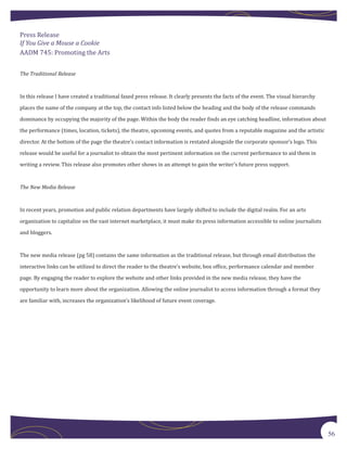Press Release

AADM 745: Promoting the Arts
If You Give a Mouse a Cookie



The Traditional Release



In this release I have created a traditional faxed press release. It clearly presents the facts of the event. The visual hierarchy

places the name of the company at the top, the contact info listed below the heading and the body of the release commands

dominance by occupying the majority of the page. Within the body the reader finds an eye catching headline, information about

the performance (times, location, tickets), the theatre, upcoming events, and quotes from a reputable magazine and the artistic

director. At the bottom of the page the theatre’s contact information is restated alongside the corporate sponsor’s logo. This

release would be useful for a journalist to obtain the most pertinent information on the current performance to aid them in
writing a review. This release also promotes other shows in an attempt to gain the writer’s future press support.



The New Media Release



In recent years, promotion and public relation departments have largely shifted to include the digital realm. For an arts

organization to capitalize on the vast internet marketplace, it must make its press information accessible to online journalists

and bloggers.



The new media release (pg 58) contains the same information as the traditional release, but through email distribution the

interactive links can be utilized to direct the reader to the theatre’s website, box office, performance calendar and member

page. By engaging the reader to explore the website and other links provided in the new media release, they have the

opportunity to learn more about the organization. Allowing the online journalist to access information through a format they

are familiar with, increases the organization’s likelihood of future event coverage.




                                                                                                                                     56
 