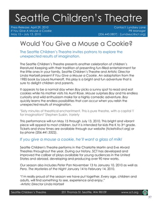 Seattle Children’sTheatre
   Seattle Children’s Theatre
Press Release: April 29, 2010                                            Contact: Lyndsey Lane
If You Give A Mouse a Cookie                                                         PR Manager
May 15 – July 13, 2010                                        [206.443.0807] : [LyndseyL@sct.org]


      Would You Give a Mouse a Cookie?
      The Seattle Children’s Theatre invites patrons to explore the
      unexpected results of imagination.

      The Seattle Children’s Theatre presents another celebration of children’s
      literature! Keeping with their tradition of presenting fun-filled entertainment for
      the little ones in your family, Seattle Children’s Theatre and Artistic Director
      Linda Hartzell present If You Give a Mouse a Cookie. An adaptation from the
      1985 book by Laura Numeroff, this play is a bright and fun adventure that is
      sure to delight children and parents.

      It appears to be a normal day when Boy picks a sunny spot to read and eat
      cookies while his mother visits his Aunt Rose. Mouse surprises Boy and his endless
      curiosity and wild enthusiasm make for a highly comedic adventure. Boy
      quickly learns the endless possibilities that can occur when you relish the
      unexpected results of imagination.

      "Sixty minutes of theatrical enchantment. This is pure theatre, with a capital 'I'
      for imagination!" Stephen Suskin, Variety

      This performance will run May 15 through July 13, 2010. This bright and vibrant
      piece will appeal to most children, but it is intended for kids Pre K to 3rd grade.
      Tickets and show times are available through our website (tickets@sct.org) or
      by phone (206.441.3322).

      If you give a mouse a cookie, he’ll want a glass of milk!

      Seattle Children's Theatre performs in the Charlotte Martin and Eve Alvord
      Theatres throughout the year. During our history, SCT has developed and
      improved the caliber of plays available for young audiences in the United
      States and abroad, developing and producing over 90 new works.

      Our season also includes Peter Pan November 13 to January 10, 2010 as well as
      Pero, The Mysteries of the Night January 14 to February 14, 2010.

      “I’m really proud of the season we have put together. Every age, children and
      adults, will find something to see, experience and enjoy.”
      -Artistic Director Linda Hartzell

Seattle Children’s Theatre         201 Thomas St, Seattle, WA 98109           www.sct.org
                                                                                                    57
 
