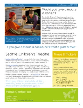 Seattle Children’s Theatre                                                      Press Release: April 29, 2010


                                                         Would you give a mouse
                                                         a cookie?
                                                         The Seattle Children’s Theatre presents another
                                                         celebration of children’s literature! Keeping with
                                                         their tradition of presenting fun-filled entertainment
                                                         for the little ones in your family, Seattle Children’s
                                                         Theatre and Artistic Director Linda Hartzell present If
                                                         You Give a Mouse a Cookie. An adaptation from
                                                         the 1985 book by Laura Numeroff, this play is a bright
                                                         and fun adventure that is sure to delight children
                                                         and parents.

                                                         It appears to be a normal day when Boy picks a
                                                         sunny spot to read and eat cookies while his mother
                                                         visits his Aunt Rose. Mouse surprises Boy and his
"Sixty minutes of theatrical enchantment. This is        endless curiosity and wild enthusiasm make for a
pure theatre, with a capital 'I' for imagination!"       highly comedic adventure. Boy quickly learns the
Stephen Suskin, [Variety]                                endless possibilities that can occur when you relish
                                                         the unexpected results of imagination.

  If you give a mouse a cookie, he’ll want a glass of milk!

Seattle Children’s Theatre                                                 Times & Tickets
Seattle Children's Theatre is charged with the mission to provide         This bright and vibrant piece will
children of all ages the opportunity to access professional theatre,      appeal to most children, but it is
which continues a focus on new works, and theatre education.              intended for kids Pre K to 3rd
Our performances take place in the Charlotte Martin and Eve               grade.
Alvord Theatres, with shows occurring throughout the year. During         "It's appropriate for all ages
our history, Seattle Children’s Theatre has developed and improved
                                                                          except those middle-school kids
the caliber of plays available for young audiences in the United
                                                                          who are too cool for anything,"
States and abroad, developing and producing over 90 new works.
                                                                          MJ Sieber (plays Boy) said with a
Seattle Children’s Theatre has over 12,000 subscribers each year          wink.
that enjoy benefits such as free admission to most shows, discounted
guest tickets, and discounted merchandise.                                •   Friday – Sunday
                                                                          •   May 15 -July 13
“Every age, children and adults, will find                                •   7pm: Fri-Sat, 1pm: Sunday
something to see, experience and enjoy.”                                  •   Adults: $20, Kids: $10

Artistic Director Linda Hartzell [contact]                                [Box Office] : (206) 441-3322



Please Contact Us!
Lyndsey Lane
PR Manager
[206.443.0807] : [LyndseyL@sct.org]                                      Proudly sponsored by Starbucks ®
                                                                                                                   2
                                                                                                                       58
 