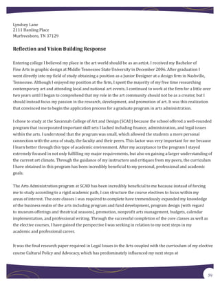 Lyndsey Lane
2111 Harding Place
Murfreesboro, TN 37129


Reflection and Vision Building Response

Entering college I believed my place in the art world should be as an artist. I received my Bachelor of
Fine Arts in graphic design at Middle Tennessee State University in December 2006. After graduation I
went directly into my field of study obtaining a position as a Junior Designer at a design firm in Nashville,
Tennessee. Although I enjoyed my position at the firm, I spent the majority of my free time researching
contemporary art and attending local and national art events. I continued to work at the firm for a little over
two years until I began to comprehend that my role in the art community should not be as a creator, but I
should instead focus my passion in the research, development, and promotion of art. It was this realization
that convinced me to begin the application process for a graduate program in arts administration.


I chose to study at the Savannah College of Art and Design (SCAD) because the school offered a well-rounded
program that incorporated important skill sets I lacked including finance, administration, and legal issues
within the arts. I understood that the program was small, which allowed the students a more personal
connection with the area of study, the faculty and their peers. This factor was very important for me because
I learn better through this type of academic environment. After my acceptance to the program I stayed
extremely focused in not only fulfilling my major requirements, but also on gaining a larger understanding of
the current art climate. Through the guidance of my instructors and critiques from my peers, the curriculum
I have obtained in this program has been incredibly beneficial to my personal, professional and academic
goals.


The Arts Administration program at SCAD has been incredibly beneficial to me because instead of forcing
me to study according to a rigid academic path, I can structure the course electives to focus within my
areas of interest. The core classes I was required to complete have tremendously expanded my knowledge
of the business realm of the arts including program and fund development, program design (with regard
to museum offerings and theatrical seasons), promotion, nonprofit arts management, budgets, calendar
implementation, and professional writing. Through the successful completion of the core classes as well as
the elective courses, I have gained the perspective I was seeking in relation to my next steps in my
academic and professional career.


It was the final research paper required in Legal Issues in the Arts coupled with the curriculum of my elective
course Cultural Policy and Advocacy, which has predominately influenced my next steps at




                                                                                                             59
 