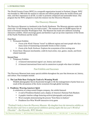 I. INTRODUCTION

  The World Forestry Center (WFC) is a nonprofit organization located in Portland, Oregon. WFC
  was founded in 1964 with the mission to educate and inform people about the world's forests and
  trees, and their importance to all life, in order to promote a balanced and sustainable future. One
  program that the WFC adopted to reach this mission was the Discovery Museum.

                                       The Discovery Museum

  The Discovery Museum is a landmark in the Pacific Northwest. The Museum operates under the
  claim that “It will change the way you look at trees”. The museum rests on 20,000 square feet of
  land in Portland's beautiful Washington Park. The Museum has made new additions including
  interactive exhibits, which encourage guests and families to get an up-close experience of the forests
  of the Pacific Northwest and the world.

  First Floor
      1. Permanent Exhibits:
              • Forests of the World: Patrons "travel" to different regions and meet people who face
                 many issues of maintaining sustainable forests in their country
              • Forests of the Pacific Northwest: Explores the ecosystems of this exciting area
      2. Forest Store: Museum merchandise, crafts by local artists, toys, games, snacks, and forest
          related materials

  Second Floor
     • Temporary Exhibits:
           1. A featured international region’s art, history and culture
           2. A featured international forest and its connection to people who share its habitat

                                     Past Exhibits and Successes

  The Discovery Museum hosts many special exhibits throughout the year that showcase art, history,
  and culture. Past examples include:

  1. The Last Polar Bear: Facing the Truth of a Warming World
        Wildlife photographer Steven Kazlowski brought to life the endangerment of polar bears as a
        result of the devastation of the Arctic ecosystem through global warming.

  2. Pendleton: Weaving America's Spirit
        A celebration of a deep-rooted Oregon company, the exhibit featured:
           • A wall of Pendleton blankets and a display of America's National Park Blankets
           • A graphic timeline collage featuring archival photography and products
           • Wool examples demonstrating the process "from fleece to fashion”
           • Pendleton Eco-Wise Wool® interactive trivia game

  “Portland’s lucky to have the Discovery Museum. My daughter loves the interactive exhibits on
  the first floor and I love to attend special exhibition opening nights like last year’s World of
  Chocolate” – Kat Reynolds, WFC Member
The Discovery Museum   4033 Southwest Canyon Road, Portland OR, 97221   503.228.1367   www.WorldForestry.org

                                                     2
 