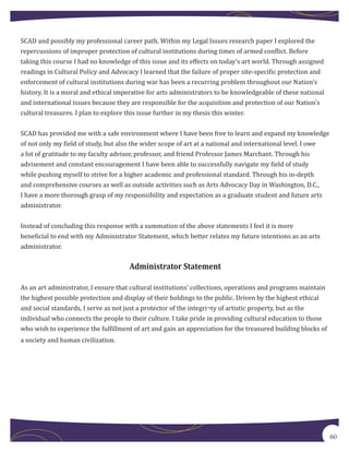 SCAD and possibly my professional career path. Within my Legal Issues research paper I explored the
repercussions of improper protection of cultural institutions during times of armed conflict. Before
taking this course I had no knowledge of this issue and its effects on today’s art world. Through assigned
readings in Cultural Policy and Advocacy I learned that the failure of proper site-specific protection and
enforcement of cultural institutions during war has been a recurring problem throughout our Nation’s
history. It is a moral and ethical imperative for arts administrators to be knowledgeable of these national
and international issues because they are responsible for the acquisition and protection of our Nation’s
cultural treasures. I plan to explore this issue further in my thesis this winter.


SCAD has provided me with a safe environment where I have been free to learn and expand my knowledge
of not only my field of study, but also the wider scope of art at a national and international level. I owe
a lot of gratitude to my faculty advisor, professor, and friend Professor James Marchant. Through his
advisement and constant encouragement I have been able to successfully navigate my field of study
while pushing myself to strive for a higher academic and professional standard. Through his in-depth
and comprehensive courses as well as outside activities such as Arts Advocacy Day in Washington, D.C.,
I have a more thorough grasp of my responsibility and expectation as a graduate student and future arts
administrator.


Instead of concluding this response with a summation of the above statements I feel it is more
beneficial to end with my Administrator Statement, which better relates my future intentions as an arts
administrator.


                                      Administrator Statement

As an art administrator, I ensure that cultural institutions’ collections, operations and programs maintain
the highest possible protection and display of their holdings to the public. Driven by the highest ethical
and social standards, I serve as not just a protector of the integri¬ty of artistic property, but as the
individual who connects the people to their culture. I take pride in providing cultural education to those
who wish to experience the fulfillment of art and gain an appreciation for the treasured building blocks of
a society and human civilization.




                                                                                                              60
 