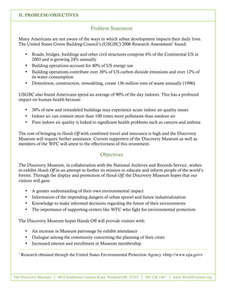 II. PROBLEM/OBJECTIVES


                                            Problem Statement

  Many Americans are not aware of the ways in which urban development impacts their daily lives.
  The United States Green Building Council’s (USGBC) 2006 Research Assessment1 found:

        •   Roads, bridges, buildings and other civil structures comprise 6% of the Continental US in
            2003 and is growing 24% annually
        •   Building operations account for 40% of US energy use
        •   Building operations contribute over 38% of US carbon dioxide emissions and over 12% of
            its water consumption
        •   Demolition, construction, remodeling, create 136 million tons of waste annually (1996)

  USGBC also found Americans spend an average of 90% of the day indoors. This has a profound
  impact on human health because:

        •   30% of new and remodeled buildings may experience acute indoor air quality issues
        •   Indoor air can contain more than 100 times more pollutants than outdoor air
        •   Poor indoor air quality is linked to significant health problems such as cancers and asthma

  The cost of bringing in Hands Off with combined travel and insurance is high and the Discovery
  Museum will require further assistance. Current supporters of the Discovery Museum as well as
  members of the WFC will attest to the effectiveness of this investment.

                                                  Objectives

  The Discovery Museum, in collaboration with the National Archives and Records Service, wishes
  to exhibit Hands Off in an attempt to further its mission to educate and inform people of the world’s
  forests. Through the display and promotion of Hands Off, the Discovery Museum hopes that our
  visitors will gain:

        •   A greater understanding of their own environmental impact
        •   Information of the impending dangers of urban sprawl and future industrialization
        •   Knowledge to make informed decisions regarding the future of their environments
        •   The importance of supporting centers like WFC who fight for environmental protection

  The Discovery Museum hopes Hands Off will provide visitors with:

        •   An increase in Museum patronage by exhibit attendance
        •   Dialogue among the community concerning the planning of their cities
        •   Increased interest and enrollment in Museum membership

  1
      Research obtained through the United States Environmental Protection Agency <http://www.epa.gov>




The Discovery Museum      4033 Southwest Canyon Road, Portland OR, 97221   503.228.1367   www.WorldForestry.org

                                                        3
 