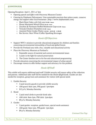 [CONTINUED]

  Opening Reception: April 1, 2011 at 7pm
    • Opening speech and Q&A with Discovery Museum Curator
    • Catering by Elephants Delicatessen: Uses sustainable practices that reduce waste, conserve
        energy and support other local businesses [http://www.elephantsdeli.com]
           o Black Bean Cakes with Cabo sauce $9.00 / dozen
           o House Marinated Mixed Olives $6.50 / bowl
           o Zucchini & Parmesan Stuffed Mushroom Caps $12.00 / dozen
           o Teriyaki Chicken Drumettes $15.00 / dozen
           o Assorted Petite Cookie Platter S $25.00 M $35.00 L $50.00
           o Bar Service: Beer/Wine/Coffee/Sparkling Beverages

                                          Hands Off Objectives

      •   Support WFC’s mission to provide educational programs for children and families
          concerning environmental stewardship of local and global forests
      •   Provide the Portland area with a fun, valuable and educational activity
      •   Place the Discovery Museum as Portland’s:
             1. Reputable source of essential and current environmental issues
             2. Leader in the fight for natural preservation
             3. The Center families turn to for fun and educational programming
      •   Provide education concerning the environmental impact of urban sprawl
      •   Encourage viewers to offer further support and advocacy for this problem

                                             Hands Off Staff

  This exhibit will require additional paid staff. Exhibit security will ensure safety of the collection
  and patrons. Additional sales staff will be needed for the Hands Off gift kiosk. Guides are also
  needed for reception, group tours and assistance for visitors with special needs

      1. Exhibit Security
            • 2 paid security guards to provide exhibit security
            • AM guard: 8am-1pm, PM guard: 1pm-6pm
            • $12 p/h, Monday-Saturday
      2. Retail
            • 2 paid retail clerks to provide kiosk sales
            • AM clerk: 8am-1pm, PM clerk: 1pm-6pm
            • $9 p/h, Monday-Saturday
      3. Guides
            • 2 paid guides: reception, guided tours, special needs assistance
            • AM guide: 8am-1pm, PM guide: 1pm-6pm
            • $9 p/h, Monday-Saturday
                                                                                        Continued Next Page


The Discovery Museum    4033 Southwest Canyon Road, Portland OR, 97221   503.228.1367    www.WorldForestry.org

                                                       5
 