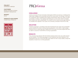 PROJECT
AWARENESS CAMPAIGN

CUSTOMER
INDIANA UNIVERSITY-PURDUE
UNIVERSITY INDIANAPOLIS
                            CHALLENGE
BUDGET                      Indiana University Purdue University Indianapolis (IUPUI) was facing a challenge that
$4,325                      many other colleges and universities across the country face. On average, only three
                            of 10 freshmen were completing their degree requirements within four years at public
PRODUCTS DELIVERED          universities in Indiana. The majority were taking six or more years which increased
PROMOTIONAL PRODUCTS        their student loan debt substantially. On a search to find a way to encourage students
                            to complete their degrees in four years, the university contacted Proforma for help.


                            SOLUTION
                            Proforma proposed a countdown clock that would last for four years and consistently
                            remind students the clock is ticking towards graduation. Even within a tight budget,
                            Proforma found a clock that had a battery life of five years and was programmed with
                            an alarm to sound at 10:00 AM the morning of graduation.


                            RESULTS
                            The university was pleased with the finished products which were very well received
                            by the students. The clocks generated so much attention they were featured in the
                            Indianapolis Star and on the local PBS radio station for their unique ability to keep the
                            students on track for an on time graduation.
 
