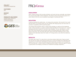 PROJECT
TRADESHOW PROMOTION

CUSTOMER
GES

BUDGET                 CHALLENGE
$8,000                 GES, a large company that provides exhibition and event services nationally, was looking
                       for a way to draw traffic to their tradeshow. The theme of the event was “the power of 5,”
PRODUCTS DELIVERED     which stood for the five core competitive advantages of working with GES.
PROMOTIONAL PRODUCTS
PRINTED MATERIALS
CUSTOM PACKAGING       SOLUTION
                       Proforma identified the perfect idea - an energy drink promotion. Not only did it tie in well
                       with the theme, but energy drinks are very popular with all age groups and have seen an
                       increase in popularity over the past few years.
                       The energy drink would be used in a direct mail campaign, as well as at the tradeshow
                       booth. It was produced in a custom container featuring GES and “the power of 5.” Custom
                       packaging was also created for the direct mail campaign. The can was placed in a tube
                       with a four color process wrap and black rubber end pieces along with a letter inviting
                       them to the event. The cans were also given away at the GES tradeshow booth, which
                       helped remind attendees about the “power of 5” energy theme, even after the tradeshow
                       was over.


                       RESULTS
                       The client said it best! “It is clear that our pre-show energy mailer was a huge success!
                       Not only did we create some great pre-show buzz, but the accolades from attendees who
                       stopped by our booth were overwhelming. Most importantly, our lead count increased by
                       46% over last year - a direct result of a stellar pre-show mailer! Thank you again for being
                       a great partner and helping us achieve our tradeshow campaign objectives.”
 