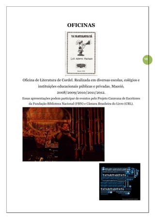 OFICINAS




                                                                                      10




Oficina de Literatura de Cordel. Realizada em diversas escolas, colégios e
           instituições educacionais públicas e privadas. Maceió,
                        2008/2009/2010/2011/2012.
Essas apresentações podem participar de eventos pelo Projeto Caravana de Escritores
    da Fundação Biblioteca Nacional (FBN) e Câmara Brasileira do Livro (CBL).
 