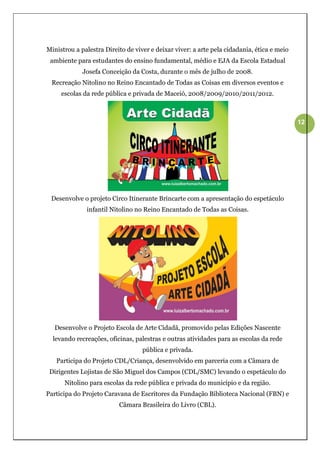 Ministrou a palestra Direito de viver e deixar viver: a arte pela cidadania, ética e meio
 ambiente para estudantes do ensino fundamental, médio e EJA da Escola Estadual
             Josefa Conceição da Costa, durante o mês de julho de 2008.
 Recreação Nitolino no Reino Encantado de Todas as Coisas em diversos eventos e
     escolas da rede pública e privada de Maceió, 2008/2009/2010/2011/2012.



                                                                                            12




 Desenvolve o projeto Circo Itinerante Brincarte com a apresentação do espetáculo
              infantil Nitolino no Reino Encantado de Todas as Coisas.




  Desenvolve o Projeto Escola de Arte Cidadã, promovido pelas Edições Nascente
  levando recreações, oficinas, palestras e outras atividades para as escolas da rede
                                   pública e privada.
   Participa do Projeto CDL/Criança, desenvolvido em parceria com a Câmara de
 Dirigentes Lojistas de São Miguel dos Campos (CDL/SMC) levando o espetáculo do
      Nitolino para escolas da rede pública e privada do município e da região.
Participa do Projeto Caravana de Escritores da Fundação Biblioteca Nacional (FBN) e
                          Câmara Brasileira do Livro (CBL).
 