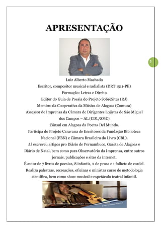 APRESENTAÇÃO


                                                                                3




                          Luiz Alberto Machado
        Escritor, compositor musical e radialista (DRT 1511-PE)
                        Formação: Letras e Direito
          Editor do Guia de Poesia do Projeto SobreSites (RJ)
        Membro da Cooperativa da Música de Alagoas (Comusa)
 Assessor de Imprensa da Câmara de Dirigentes Lojistas de São Miguel
                      dos Campos – AL (CDL/SMC)
                Cônsul em Alagoas da Poetas Del Mundo.
  Participa do Projeto Caravana de Escritores da Fundação Biblioteca
          Nacional (FBN) e Câmara Brasileira do Livro (CBL).
  Já escreveu artigos pro Diário de Pernambuco, Gazeta de Alagoas e
Diário de Natal, bem como para Observatório da Imprensa, entre outros
                 jornais, publicações e sites da internet.
É autor de 7 livros de poesias, 8 infantis, 2 de prosa e 1 folheto de cordel.
 Realiza palestras, recreações, oficinas e ministra curso de metodologia
    científica, bem como show musical e espetáculo teatral infantil.
 