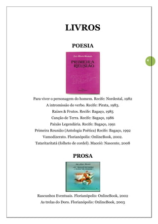 LIVROS

                       POESIA

                                                              4




Para viver o personagem do homem. Recife: Nordestal, 1982
       A intromissão do verbo. Recife: Pirata, 1983.
           Raízes & Frutos. Recife: Bagaço, 1985
          Canção de Terra. Recife: Bagaço, 1986
         Paixão Legendária. Recife: Bagaço, 1991
Primeira Reunião (Antologia Poética) Recife: Bagaço, 1992
     Vamodizerato. Florianópolis: OnlineBook, 2002.
 Tataritaritatá (folheto de cordel). Maceió: Nascente, 2008


                       PROSA




  Rascunhos Eventuais. Florianópolis: OnlineBook, 2002
    As trelas do Doro. Florianópolis: OnlineBook, 2003
 