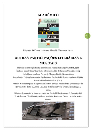 ACADÊMICO




                                                                                      6




           Faça seu TCC sem traumas. Maceió: Nascente, 2012.


 OUTRAS PARTICIPAÇÕES LITERÁRIAS E
                               MUSICAIS
    Incluído na antologia Poetas de Palmares. Recife: Fundarpe/FCCHBF, 1986
   Incluído na coletânea Guardados e Contextos. Rio de Janeiro: Guarajás, 2004
           Incluído na antologia Poetas de Alagoas. Recife: Bagaço, 2009
Participa do Projeto Caravana de Escritores da Fundação Biblioteca Nacional (FBN) e
                        Câmara Brasileira do Livro (CBL).
O texto A rockcharge ou chargerock de Márcio Baraldi, publicado na apresentação da
  Revista Roko-Loko & Adrina-Lina. Rio de Janeiro: Ópera Gráfica/Rock Brigade,
                                      2004.
 Músicas de sua autoria foram gravadas por Sonia Mello, Santanna O Cantador, Ozi
 dos Palmares, Cikó Macedo, Jucimar Mazinho, Sonekka – Osmar Lazzarini, entre
                                      outros.
 
