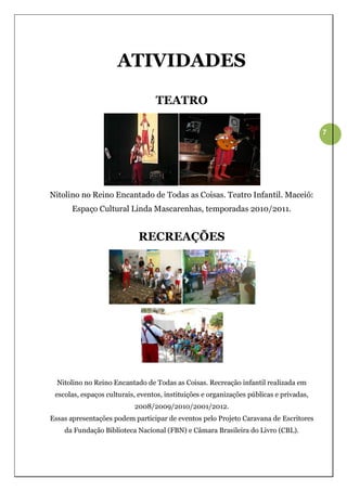 ATIVIDADES

                                  TEATRO

                                                                                         7




Nitolino no Reino Encantado de Todas as Coisas. Teatro Infantil. Maceió:
      Espaço Cultural Linda Mascarenhas, temporadas 2010/2011.


                             RECREAÇÕES




  Nitolino no Reino Encantado de Todas as Coisas. Recreação infantil realizada em
 escolas, espaços culturais, eventos, instituições e organizações públicas e privadas,
                           2008/2009/2010/2001/2012.
Essas apresentações podem participar de eventos pelo Projeto Caravana de Escritores
    da Fundação Biblioteca Nacional (FBN) e Câmara Brasileira do Livro (CBL).
 