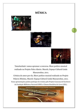 MÚSICA




                                                                                      8




    Tataritaritatá: vamos aprumar a conversa. Show poético-musical
    realizado no Projeto Palco Aberto. Maceió, Espaço Cultural Linda
                              Mascarenhas, 2011.
   Crônica de amor por ela. Show poético-musical realizado no Projeto
  Palavra Mínima, Maceió: Espaço Cultural Linda Mascarenhas, 2011.
Essas apresentações podem participar de eventos pelo Projeto Caravana de Escritores
    da Fundação Biblioteca Nacional (FBN) e Câmara Brasileira do Livro (CBL).
 