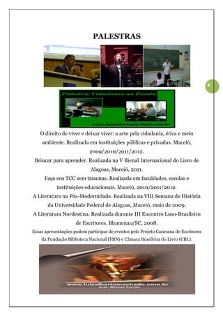 PALESTRAS




                                                                                      9




   O direito de viver e deixar viver: a arte pela cidadania, ética e meio
    ambiente. Realizada em instituições públicas e privadas. Maceió,
                            2009/2010/2011/2012.
 Brincar para aprender. Realizada na V Bienal Internacional do Livro de
                            Alagoas, Maceió, 2011.
      Faça seu TCC sem traumas. Realizada em faculdades, escolas e
            instituições educacionais. Maceió, 2010/2011/2012.
A Literatura na Pós-Modernidade. Realizada na VIII Semana de História
       da Universidade Federal de Alagoas, Maceió, maio de 2009.
A Literatura Nordestina. Realizada durante III Encontro Luso-Brasileiro
                     de Escritores. Blumenau/SC, 2008.
Essas apresentações podem participar de eventos pelo Projeto Caravana de Escritores
    da Fundação Biblioteca Nacional (FBN) e Câmara Brasileira do Livro (CBL).
 