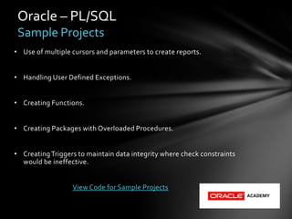 Oracle – PL/SQL
 Sample Projects
• Use of multiple cursors and parameters to create reports.


• Handling User Defined Exceptions.


• Creating Functions.


• Creating Packages with Overloaded Procedures.


• Creating Triggers to maintain data integrity where check constraints
  would be ineffective.


                  View Code for Sample Projects
 