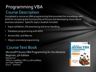 Programming VBA
Course Description
Completed a course on VBA programming that provided the knowledge and
skills for increasing the functionality of Access and developing more robust
business solutions. Specific topics studied included:
• Input validation, file processing and error handling
• Database programming with ADO
• Access SQL and Macros
• Object-oriented programming


 Course Text Book
Microsoft® Access VBA Programming for the Absolute
Beginner, 4th Edition
Michael Vine
ISBN-10: 1133788955 ISBN-13: 9781133788959
400 Pages Paperback
©2012 Published
 