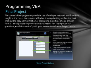 Programming VBA
Final Project
The course’s final project required the use of multiple methods and functions
taught in the class. I developed a flexible training/testing application that
enabled the easy administration of tests using a multiple choice answer
format. The application provides an easy means for the input of test
questions, establishment of participant accounts and recording of results.




                                View Presentation
 