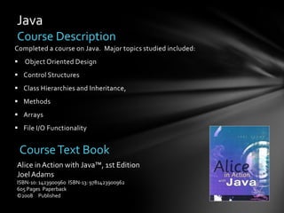 Java
Course Description
Completed a course on Java. Major topics studied included:
 Object Oriented Design
 Control Structures
 Class Hierarchies and Inheritance,
 Methods
 Arrays
 File I/O Functionality


 Course Text Book
Alice in Action with Java™, 1st Edition
Joel Adams
ISBN-10: 1423900960 ISBN-13: 9781423900962
605 Pages Paperback
©2008 Published
 
