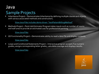 Java
Sample Projects
   Inheritance Project – Demonstrates Inheritance by defining multiple classes and objects
    with various associated methods and constructors.
           View Java Files includes demo driver: “testPatientBillingMethod”
   Methods Project – Paint Job Estimator Program takes inputs such as number of rooms
    and wall area to provide an estimated cost for professional painting.
           View Java Files
   I/O Functionality Project – Demonstrates ability to read a data file and display contents.
           View Java Files
   Loops and Conditional Statements Project – Interactive program accepts five numeric
    grades, assigns corresponding letter grades, calculates average and displays results.
           View Java Files
 