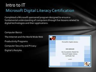 Intro to IT
 Microsoft Digital Literacy Certification
Completed a Microsoft sponsored program designed to ensure a
fundamental understanding of computers through five lessons related to
digital technologies and their applications:


Computer Basics
The Internet and the World Wide Web
Productivity Programs
Computer Security and Privacy
Digital Lifestyles
 