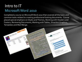 Intro to IT
 Microsoft Word 2010
Completed a course on Microsoft Word 2010 that covered all the basic and
common tasks related to creating professional looking documents. Course
placed special emphasis on Styles and Themes, Working with Headers and
Footers, Reviewing Documents, Working with Tables, SmartArt Graphics,
Templates and Mail Merge.
 