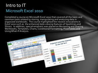 Intro to IT
 Microsoft Excel 2010
Completed a course on Microsoft Excel 2010 that covered all the basic and
common tasks related to storing, manipulating and analyzing data in
organized workbooks. The course highlighted the newest innovations in
Excel 2010 such as the enhanced data viewing features of Sparklines and
Slicers. In addition, special emphasis was placed on Reviewing and Sharing
Workbooks, Templates, Charts, Conditional Formatting, PivotTables and
Using What-If Analysis.
 