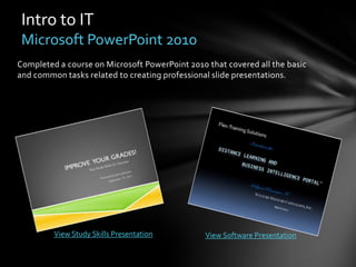 Intro to IT
 Microsoft PowerPoint 2010
Completed a course on Microsoft PowerPoint 2010 that covered all the basic
and common tasks related to creating professional slide presentations.




         View Study Skills Presentation         View Software Presentation
 