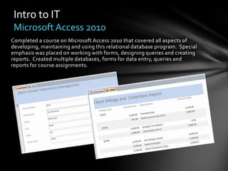 Intro to IT
 Microsoft Access 2010
Completed a course on Microsoft Access 2010 that covered all aspects of
developing, maintaining and using this relational database program. Special
emphasis was placed on working with forms, designing queries and creating
reports. Created multiple databases, forms for data entry, queries and
reports for course assignments.
 