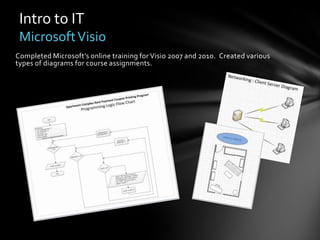 Intro to IT
 Microsoft Visio
Completed Microsoft’s online training for Visio 2007 and 2010. Created various
types of diagrams for course assignments.
 