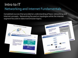 Intro to IT
 Networking and Internet Fundamentals
Completed courses that provided an understanding of basic networking and
Internet concepts. Networking focused on topologies while the Internet
segment focused on data transmission topics.
 