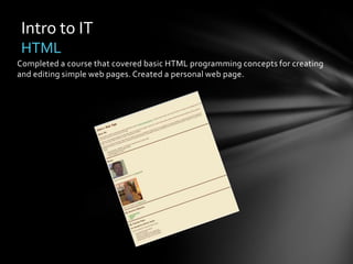 Intro to IT
 HTML
Completed a course that covered basic HTML programming concepts for creating
and editing simple web pages. Created a personal web page.
 