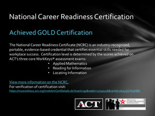 National Career Readiness Certification

Achieved GOLD Certification
The National Career Readiness Certificate (NCRC) is an industry-recognized,
portable, evidence-based credential that certifies essential skills needed for
workplace success. Certification level is determined by the scores achieved on
ACT’s three core WorkKeys® assessment exams:
                       • Applied Mathematics
                       • Reading for Information
                       • Locating Information

View more information on the NCRC.
For verification of certification visit:
https://myworkkeys.act.org/mwk/emCertDetails.do?event=go&realm=17740116&certId=0K9J5QYK0HBH
 