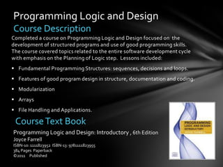 Programming Logic and Design
Course Description
Completed a course on Programming Logic and Design focused on the
development of structured programs and use of good programming skills.
The course covered topics related to the entire software development cycle
with emphasis on the Planning of Logic step. Lessons included:
 Fundamental Programming Structures: sequences, decisions and loops.
 Features of good program design in structure, documentation and coding.
 Modularization
 Arrays
 File Handling and Applications.

 Course Text Book
Programming Logic and Design: Introductory , 6th Edition
Joyce Farrell
ISBN-10: 1111823952 ISBN-13: 9781111823955
384 Pages Paperback
©2011 Published
 