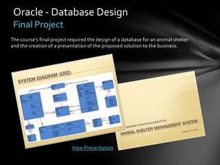 Oracle - Database Design
 Final Project
The course’s final project required the design of a database for an animal shelter
and the creation of a presentation of the proposed solution to the business.




                            View Presentation
 