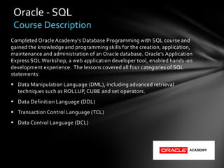 Oracle - SQL
 Course Description
Completed Oracle Academy’s Database Programming with SQL course and
gained the knowledge and programming skills for the creation, application,
maintenance and administration of an Oracle database. Oracle’s Application
Express SQL Workshop, a web application developer tool, enabled hands-on
development experience. The lessons covered all four categories of SQL
statements:
 Data Manipulation Language (DML), including advanced retrieval
  techniques such as ROLLUP, CUBE and set operators.
 Data Definition Language (DDL)
 Transaction Control Language (TCL)
 Data Control Language (DCL)
 