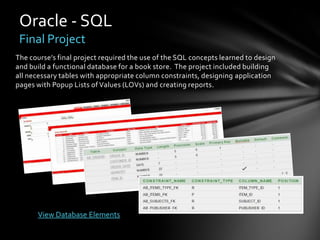 Oracle - SQL
 Final Project
The course’s final project required the use of the SQL concepts learned to design
and build a functional database for a book store. The project included building
all necessary tables with appropriate column constraints, designing application
pages with Popup Lists of Values (LOVs) and creating reports.




      View Database Elements
 