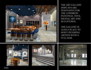 THE ART GALLERY
           DISPLAYS ARE
           INNOVATIVE FOR
           THE LOWBROW
           PAINTINGS, TOYS,
           DIGITAL ART AND
           SCULPTURES.

           THE GALLERY IS
           ALSO A PLACE TO
           HOST UPCOMING
           ARTISTS WITH A
           FULL BAR.




                   EXISTING SITE

	   C011
 