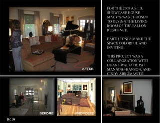 FOR THE 2008 A.S.I.D.
                               SHOWCASE HOUSE
                               MACY’S WAS CHOOSEN
                               TO DESIGN THE LIVING
                               ROOM OF THE FALLON
                               RESIDENCE.

                               EARTH TONES MAKE THE
                               SPACE COLORFUL AND
                               INVITING.

                               THIS PROJECT WAS A
                               COLLABORATION WITH
                               DUANE WALTZER, PAT
                      AFTER    MANNING-HANSON, AND
                               CINDY ABROMAVITZ.




           BEFORE   PROPOSED

	   R019
 