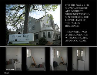 FOR THE 2008 A.S.I.D.
              SHOWCASE HOUSE
              ART INSTITUTE
              STUDENTS WAS CHO-
              SEN TO DESIGN THE
              LOWER LEVEL OF
              THE FALLON
              RESIDENCE.

              THIS PROJECT WAS
              A COLLABORATION
              WITH JON McCABB,
              AND MICKI AGAR.




     BEFORE
	   R023
 