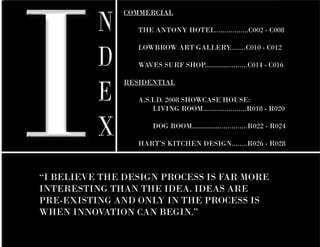 I
          N
               COMMERCIAL

               	   THE ANTONY HOTEL.................C002 - C008



          D
               	   LOWBROW ART GALLERY........C010 - C012

               	   WAVES SURF SHOP......................C014 - C016



          E
               RESIDENTIAL

               	 A.S.I.D. 2008 SHOWCASE HOUSE:
               		     LIVING ROOM......................R018 - R020


          X    		

               	
                        DOG ROOM............................R022 - R024

                   HART’S KITCHEN DESIGN........R026 - R028



“I BELIEVE THE DESIGN PROCESS IS FAR MORE
INTERESTING THAN THE IDEA. IDEAS ARE
PRE-EXISTING AND ONLY IN THE PROCESS IS
WHEN INNOVATION CAN BEGIN.”
											
 