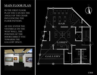 MAIN FLOOR PLAN
IN THE FIRST FLOOR
PLAN YOU CAN SEE THE
ANGLE OF THE CHAIR
INFLUENCING THE
FLOOR PATTERN.
                            BAR
AS YOU ENTER THE
VESTIBULE ON THE
WEST WALL, THE
POSITION OF THE
DOORS DIRECT YOU
TOWARDS THE
GALLERY SPACE.              LOBBY




                       GALLERY




                                    C004
 